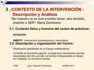 3  .-CONTEXTO DE LA INTERVENCIÓN :    Descripción y Análisis “ Ser maestro no es solo enseñar hacer, sino también, enseñar a SER” - María Zambrano- 3.1. Contexto físico y humano del centro de prácticas:  SITUACIÓN . ÁMBITO  :  Intervención socioeducativa y comunitaria. 3.2. Descripción y organización del Centro: Planificación globalizada de un Equipo multidisciplinar  La familia se encuentra jugando  un papel poco favorecedor para las necesidades del niño, por ello, es también indispensable un trabajo de “modelaje” en el entorno familiar.  UOC  Julio, Ampuero Fernández  JUNIO-2.011 