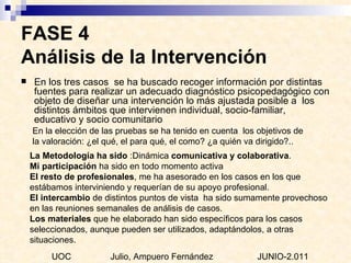 FASE 4  Análisis de la Intervención En los tres casos  se ha buscado recoger información por distintas fuentes para realizar un adecuado diagnóstico psicopedagógico con objeto de diseñar una intervención lo más ajustada posible a  los distintos ámbitos que intervienen individual, socio-familiar, educativo y socio comunitario   En la elección de las pruebas se ha tenido en cuenta  los objetivos de la valoración: ¿el qué, el para qué, el como? ¿a quién va dirigido?.. La Metodología ha sido  :Dinámica  comunicativa y colaborativa . Mi participación  ha sido en todo momento activa  El resto de profesionales , me ha asesorado en los casos en los que estábamos interviniendo y requerían de su apoyo profesional.  El intercambio  de distintos puntos de vista  ha sido sumamente provechoso en las reuniones semanales de análisis de casos. Los materiales  que he elaborado han sido específicos para los casos seleccionados, aunque pueden ser utilizados, adaptándolos, a otras situaciones. UOC  Julio, Ampuero Fernández  JUNIO-2.011 