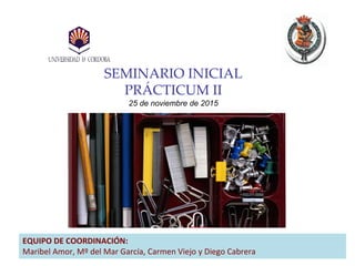 SEMINARIO INICIAL
PRÁCTICUM II
25 de noviembre de 2015
EQUIPO DE COORDINACIÓN:
Maribel Amor, Mº del Mar García, Carmen Viejo y Diego Cabrera
 