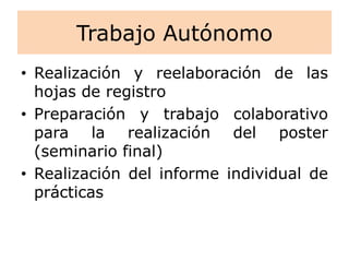 Trabajo Autónomo
• Realización y reelaboración de las
hojas de registro
• Preparación y trabajo colaborativo
para la realización del poster
(seminario final)
• Realización del informe individual de
prácticas
 