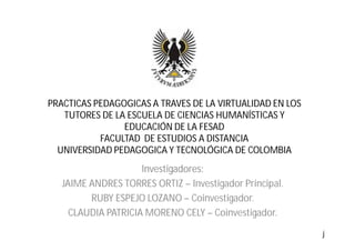 PRACTICAS PEDAGOGICAS A TRAVES DE LA VIRTUALIDAD EN LOS
   TUTORES DE LA ESCUELA DE CIENCIAS HUMANÍSTICAS Y
                EDUCACIÓN DE LA FESAD
           FACULTAD DE ESTUDIOS A DISTANCIA
  UNIVERSIDAD PEDAGOGICA Y TECNOLÓGICA DE COLOMBIA
                     Investigadores:
   JAIME ANDRES TORRES ORTIZ – Investigador Principal.
         RUBY ESPEJO LOZANO – Coinvestigador.
     CLAUDIA PATRICIA MORENO CELY – Coinvestigador.

                                                          j
 