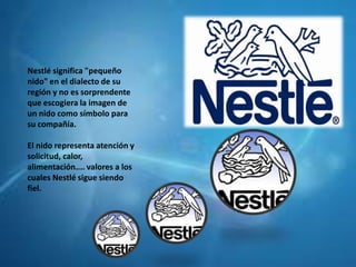 Nestlé significa "pequeño
nido" en el dialecto de su
región y no es sorprendente
que escogiera la imagen de
un nido como símbolo para
su compañía.
El nido representa atención y
solicitud, calor,
alimentación.... valores a los
cuales Nestlé sigue siendo
fiel.
 