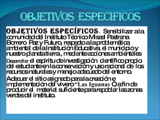 Objetivos específicos .  Sensibilizar a la comunidad del Instituto Técnico Misael Pastrana Borrero  Paz y Futuro, respecto a la problemática ambiental de la Institución Educativa, el municipio y nuestro planeta tierra , mediante acciones ambientales  Desarrollar  el espíritu de investigación  científico propio del estudiante en la conservación y uso racional de  los recursos naturales y manejo adecuado del entorno. Adecuar el sitio asignado para la creación e implementación del vivero  “Las Iguanas  “, a fin de  producir el  material suficiente para repoblar las zonas verdes del instituto.    
