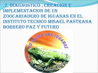 .7. DIAGNOSTICO , CREACION E IMPLEMENTACION DE UN ZOOCARIADERO DE IGUANAS EN EL INSTITUTO TECNICO MISAEL PASTRANA BORRERO PAZ Y FUTURO 