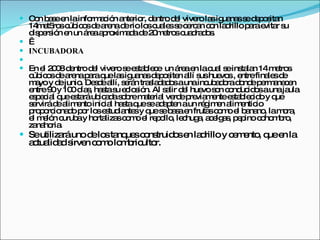 Con base en la información anterior, dentro del vivero las iguanas se depositan 14met5ros cúbicos de arena de rio los cuales se cercan con ladrillo para evitar su dispersión en un área aproximada de 20metros cuadrados.    INCUBADORA   En el 2008 dentro del vivero se establece  un área en la cual se instalan 14 metros cúbicos de arena para que las iguanas depositen allí sus huevos , entre finales de mayo y de junio. Desde allí, serán trasladados a una incubadora donde permanecen entre 90 y 100 días, hasta su eclosión. Al salir del huevo son conducidos a una jaula especial que estará ubicada sobre material verde previamente establecido y que servirá de alimento inicial hasta que se adapten a un régimen alimenticio proporcionado por los estudiantes y que se basa en frutas como el banano, la mora, el melón curuba y hortalizas como el repollo, lechuga, acelgas, pepino cohombro, zanahoria.    Se utilizará uno de los tanques construidos en ladrillo y cemento, que en la actualidad sirven como lombricultor. 