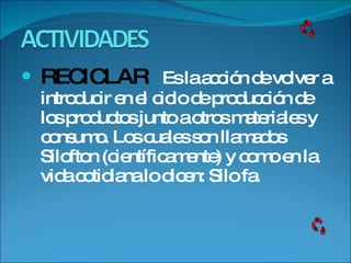 RECICLAR  Es la acción de volver a introducir en el ciclo de producción de los productos junto a otros materiales y consumo. Los cuales son llamados Silofton (científicamente) y como en la vida cotidiana lo dicen: Silo fa. 