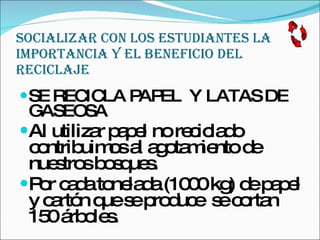 SOCIALIZAR CON LOS ESTUDIANTES LA IMPORTANCIA Y EL BENEFICIO DEL RECICLAJE SE RECICLA PAPEL  Y LATAS DE GASEOSA  Al utilizar papel no reciclado contribuimos al agotamiento de nuestros bosques.  Por cada tonelada (1000 kg) de papel y cartón que se produce  se cortan 150 árboles.  