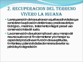 2.  RECUPERACION DEL TERRENO VIVERO LA IGUANA La recuperación de los suelos son aquellas actividades que consideren la aplicación de técnicas y practicas de tipo biológico , mecánico , tratamiento integral para el uso conservacionista del suelo. La conservación de suelos implica el uso y manejo del recurso suelo con el fin de mantener y/o manejar su capacidad productiva en función de sus aptitudes , limitantes y potencialidades de manera de evitar su pérdida y/o degradación 