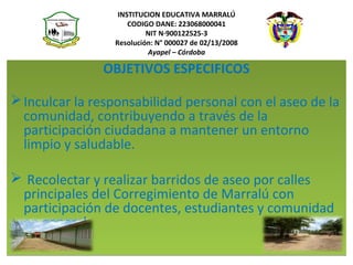 INSTITUCION EDUCATIVA MARRALÚ
CODIGO DANE: 223068000041
NIT N·900122525-3
Resolución: N° 000027 de 02/13/2008
Ayapel – Córdoba
OBJETIVOS ESPECIFICOS
 
Inculcar la responsabilidad personal con el aseo de la 
comunidad, contribuyendo a través de la 
participación ciudadana a mantener un entorno 
limpio y saludable.
 
 Recolectar y realizar barridos de aseo por calles 
principales del Corregimiento de Marralú con 
participación de docentes, estudiantes y comunidad 
en general.
 
OBJETIVOS ESPECIFICOS
 
Inculcar la responsabilidad personal con el aseo de la 
comunidad, contribuyendo a través de la 
participación ciudadana a mantener un entorno 
limpio y saludable.
 
 Recolectar y realizar barridos de aseo por calles 
principales del Corregimiento de Marralú con 
participación de docentes, estudiantes y comunidad 
en general.
 
 