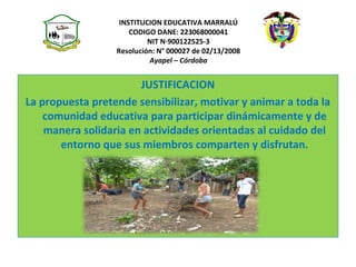 INSTITUCION EDUCATIVA MARRALÚ
CODIGO DANE: 223068000041
NIT N·900122525-3
Resolución: N° 000027 de 02/13/2008
Ayapel – Córdoba
JUSTIFICACION
La propuesta pretende sensibilizar, motivar y animar a toda la
comunidad educativa para participar dinámicamente y de
manera solidaria en actividades orientadas al cuidado del
entorno que sus miembros comparten y disfrutan.
 