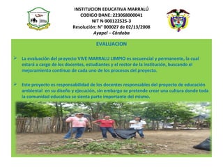 INSTITUCION EDUCATIVA MARRALÚ
CODIGO DANE: 223068000041
NIT N·900122525-3
Resolución: N° 000027 de 02/13/2008
Ayapel – Córdoba
EVALUACION
 La evaluación del proyecto VIVE MARRALU LIMPIO es secuencial y permanente, la cual
estará a cargo de los docentes, estudiantes y el rector de la institución, buscando el
mejoramiento continuo de cada uno de los procesos del proyecto.
 Este proyecto es responsabilidad de los docentes responsables del proyecto de educación
ambiental en su diseño y ejecución, sin embargo se pretende crear una cultura donde toda
la comunidad educativa se sienta parte importante del mismo.
 
