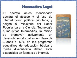 El decreto antes mencionado
declara el acceso y el uso de
internet como política prioritaria, y
asigna al Ministerio del Poder
Popular para la Ciencia, Tecnología
e Industrias Intermedias, la misión
de
promover
activamente
un
desarrollo en el cual en un plazo de
3 años el 50% de los programas
educativos de educación básica y
media diversificada deben estar
disponibles en formato de internet.

 