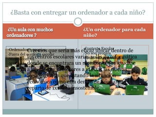 ¿Basta con entregar un ordenador a cada niño?

                                   ¿Un ordenador para cada
                                   niño?

                                    -Contexto Escolar
-Ordenadores propios que seria más eficaz ubicar dentro de
           Creemos                  -No son propios
-Fuera del contexto escolar
-Menos control centros escolares varias aulas controlados
           los                      -Están más de informática
-Más gasto donde se encontrara un monitor/atodos…
                                    -Se usan por que ayudase
         a los niños y profesores a utilizar las nuevas
         tecnologías ya que estando la situación
         económica como esta dentro de unos años el
         reparto de 1x1 sera insostenible.
 