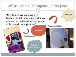 ¿El uso de las TIC supone una mejora?

“Si estamos avanzando en el                               Sonidos
transcurso del tiempo no podemos
estancarnos en la educación ya que
es la base de toda persona”
                                     Pizarras digitales

                         Canciones

               Ordenadores



                     Dibujos
                    animados
 