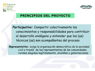 Participativo:  Compartir colectivamente los conocimientos y responsabilidades para contribuir al desarrollo endógeno y entender que los (as) técnicos (as) son acompañantes del proceso PRINCIPIOS DEL PROYECTO Representativo:  exige la organización democrática de la sociedad  civil a través  de los representantes de las comunidades  rurales elegidos legítimamente, alcaldías y gobernaciones. 