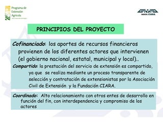 Cofinanciado :   los aportes de recursos financieros provienen de los diferentes actores que intervienen (el gobierno nacional, estatal, municipal y local)..  PRINCIPIOS DEL PROYECTO Compartido :   la prestación del servicio de extensión es compartido,  ya que  se realiza mediante un proceso transparente de  selección y contratación de extensionistas por la Asociación  Civil de Extensión  y la Fundación CIARA.  Coordinado :   Alto relacionamiento con otros entes de desarrollo en función del fin, con interdependencia y compromiso de los actores 