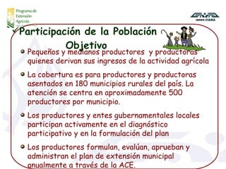 Participación de la Población  Objetivo Pequeños y medianos productores  y productoras quienes derivan sus ingresos de la actividad agrícola La cobertura es para productores y productoras asentados en 180 municipios rurales del país. La atención se centra en aproximadamente 500 productores por municipio. Los productores y entes gubernamentales locales participan activamente en el diagnóstico participativo y en la formulación del plan  Los productores formulan, evalúan, aprueban y administran el plan de extensión municipal anualmente a través de la ACE.  
