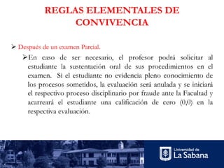 REGLAS ELEMENTALES DE
CONVIVENCIA
Ø Después de un examen Parcial.
ØEn caso de ser necesario, el profesor podrá solicitar al
estudiante la sustentación oral de sus procedimientos en el
examen. Si el estudiante no evidencia pleno conocimiento de
los procesos sometidos, la evaluación será anulada y se iniciará
el respectivo proceso disciplinario por fraude ante la Facultad y
acarreará el estudiante una calificación de cero (0,0) en la
respectiva evaluación.
 