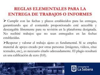 REGLAS ELEMENTALES PARA LA
ENTREGA DE TRABAJOS O INFORMES
Ø Cumplir con las fechas y plazos establecidos para las entregas,
garantizando que el contenido proporcionado esté accesible y
descargable libremente para su revisión en la plataforma designada.
No recibiré trabajos que no sean entregados en las fechas
establecidas.
ØRespetar y valorar el trabajo ajeno es fundamental. Si se emplea
material de apoyo creado por otras personas (imágenes, videos, citas
textuales, etc.), es necesario citarlo adecuadamente. El plagio resultará
en una calificación de cero (0.0).
 