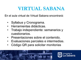 VIRTUAL SABANA
• Syllabus y Cronograma.
• Herramientas didácticas.
• Trabajo independiente: semanarios y
cuestionarios.
• Presentaciones sobre el contenido.
• Evaluaciones parciales e intermedias.
• Código QR para solicitar monitorias
En el aula virtual de Virtual Sabana encontrará:
 