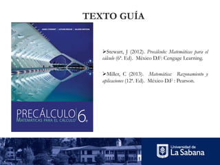 ØStewart, J (2012). Precálculo: Matemáticas para el
cálculo (6ª. Ed). México D.F: Cengage Learning.
ØMiller, C (2013). Matemática: Razonamiento y
aplicaciones (12ª. Ed). México D.F : Pearson.
TEXTO GUÍA
 
