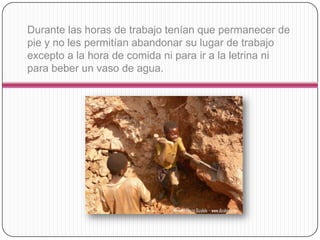 Durante las horas de trabajo tenían que permanecer de
pie y no les permitían abandonar su lugar de trabajo
excepto a la hora de comida ni para ir a la letrina ni
para beber un vaso de agua.

 
