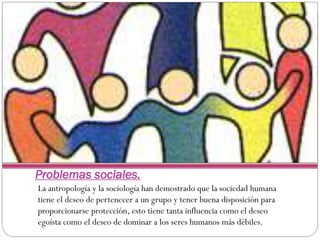 Problemas sociales.
La antropología y la sociología han demostrado que la sociedad humana
tiene el deseo de pertenecer a un grupo y tener buena disposición para
proporcionarse protección, esto tiene tanta influencia como el deseo
egoísta como el deseo de dominar a los seres humanos más débiles.

 