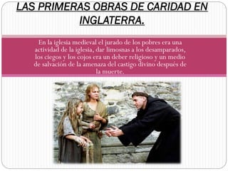 LAS PRIMERAS OBRAS DE CARIDAD EN
INGLATERRA.
En la iglesia medieval el jurado de los pobres era una
actividad de la iglesia, dar limosnas a los desamparados,
los ciegos y los cojos era un deber religioso y un medio
de salvación de la amenaza del castigo divino después de
la muerte.

 