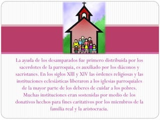 La ayuda de los desamparados fue primero distribuida por los
sacerdotes de la parroquia, es auxiliado por los diáconos y
sacristanes. En los siglos Xlll y XlV las órdenes religiosas y las
instituciones eclesiásticas liberaron a los iglesias parroquiales
de la mayor parte de los deberes de cuidar a los pobres.
Muchas instituciones eran sostenidas por medio de los
donativos hechos para fines caritativos por los miembros de la
familia real y la aristocracia.

 