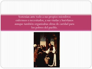 Sostenían ante todo a sus propios miembros
enfermos o necesitados, a sus viudas y huérfanos
aunque también organizabas obras de caridad para
los pobres del pueblo.

 