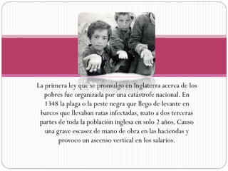 La primera ley que se promulgo en Inglaterra acerca de los
pobres fue organizada por una catástrofe nacional. En
1348 la plaga o la peste negra que llego de levante en
barcos que llevaban ratas infectadas, mato a dos terceras
partes de toda la población inglesa en solo 2 años. Causo
una grave escasez de mano de obra en las haciendas y
provoco un ascenso vertical en los salarios.

 