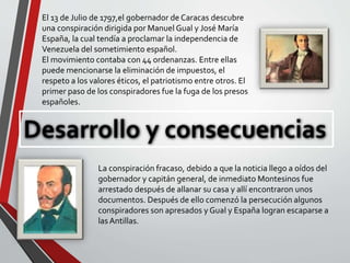 Desarrollo y consecuencias
El 13 de Julio de 1797,el gobernador de Caracas descubre
una conspiración dirigida por Manuel Gual y José María
España, la cual tendía a proclamar la independencia de
Venezuela del sometimiento español.
El movimiento contaba con 44 ordenanzas. Entre ellas
puede mencionarse la eliminación de impuestos, el
respeto a los valores éticos, el patriotismo entre otros. El
primer paso de los conspiradores fue la fuga de los presos
españoles.
La conspiración fracaso, debido a que la noticia llego a oídos del
gobernador y capitán general, de inmediato Montesinos fue
arrestado después de allanar su casa y allí encontraron unos
documentos. Después de ello comenzó la persecución algunos
conspiradores son apresados y Gual y España logran escaparse a
las Antillas.
 