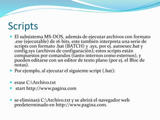 Scripts
 El subsistema MS-DOS, además de ejecutar archivos con formato
.exe (ejecutable) de 16 bits, este también interpreta una serie de
scripts con formato .bat (BATCH) y .sys, por ej. autoexec.bat y
config.sys (archivos de configuración); estos scripts están
compuestos por comandos (tanto internos como externos), y
pueden editarse con un editor de texto plano (por ej. el Bloc de
notas).
 Por ejemplo, al ejecutar el siguiente script (.bat):
 erase C:Archivo.txt
 start http://www.pagina.com
 se eliminará C:Archivo.txt y se abrirá el navegador web
predeterminado en http://www.pagina.com.
 