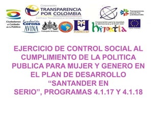 EJERCICIO DE CONTROL SOCIAL AL
CUMPLIMIENTO DE LA POLITICA
PUBLICA PARA MUJER Y GENERO EN
EL PLAN DE DESARROLLO
“SANTANDER EN
SERIO”, PROGRAMAS 4.1.17 Y 4.1.18
 