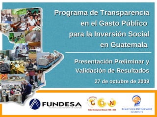 Programa de Transparencia en el Gasto Público  para la Inversión Social en Guatemala  Presentación Preliminar y Validación de Resultados 27 de octubre de 2009 