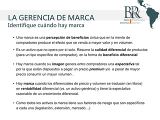 LA GERENCIA DE MARCA
Identifique cuándo hay marca
• Una marca es una percepción de beneficios única que en la mente de
compradores produce el efecto que se venda a mayor valor y en volumen.
• Es un activo que no opera por sí solo. Resume la calidad diferencial de productos
(para un tipo específico de comprador), en la forma de beneficio diferencial
• Hay marca cuando su imagen genera entre compradores una expectativa tal
por la que están dispuestos a pagar un precio premium y/o a pesar de mayor
precio consumir un mayor volumen .
• Hay marca cuando los diferenciales de precio y volumen se traducen (en libros)
en rentabilidad diferencial (vs. un activo genérico) y tiene la expectativa
razonable de un crecimiento diferencial.
• Como todos los activos la marca tiene sus factores de riesgo que son específicos
a cada una (legislación, extensión, mercado…)

 