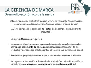LA GERENCIA DE MARCA
Desarrollo económico de la marca
¿Quiero diferenciar productos? ¿quiero invertir en desarrollo (innovación) de
desarrollo de productos/servicios? (nueva calidad, impacto de uso)

¿Cómo compenso el aumento de costos de desarrollo (innovación) de
productos?
• La marca diferencia productos
• La marca es el activo que, por capacidad de creación de valor alcanzada,
compensa el aumento de costos de desarrollo (de innovación) de los
productos y servicios (es difícil encontrar otro activo que cumpla este papel)
• Rentabilidad proporcionalmente mayor a rentabilidad antes de la inversión.
• Un negocio de innovación y desarrollo de producto/servicio (vía inversión de
capital) requiere marca para compensar y aumentar rentabilidad

 