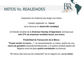 MITOS Vs. REALIDADES
Suposición sin evidencia que tengo una marca
'nombre registrado' vs. ‘marca’
(una marca es un desarrollo complejo)
Un Estudio reciente de la American Society of Appraisers concluye que
sólo 37% de empresas vendidas tenían una marca.
Posibilidad de Transacción de la Marca
"Puedo vender mi marca…", no necesariamente, su marca, podría ser una
marca de goodwill (corporativa/institucional), y no podría venderla aparte del
Negocio como tal (pero podría monetizarla vía licencia)

"Mi marca vale más que las ventas/año" de mi negocio (no, no es cierto)

 