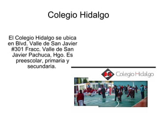 Colegio Hidalgo El Colegio Hidalgo se ubica en Blvd. Valle de San Javier #301 Fracc. Valle de San Javier Pachuca, Hgo. Es preescolar, primaria y secundaria.  
