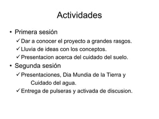 Actividades Primera sesión Dar a conocer el proyecto a grandes rasgos. Lluvia de ideas con los conceptos. Presentacion acerca del cuidado del suelo. Segunda sesión Presentaciones, Dia Mundia de la Tierra y Cuidado del agua. Entrega de pulseras y activada de discusion. 