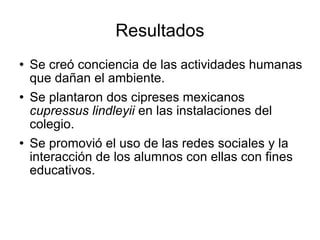 Resultados Se creó conciencia de las actividades humanas que dañan el ambiente. Se plantaron dos cipreses mexicanos  cupressus lindleyii  en las instalaciones del colegio.  Se promovió el uso de las redes sociales y la interacción de los alumnos con ellas con fines educativos.  
