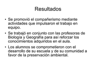 Resultados Se promovió el compañerismo mediante actividades que impulsaron el trabajo en equipo. Se trabajó en conjunto con las profesoras de Biología y Geografía para así reforzar los conocimientos adquiridos en el aula.  Los alumnos se comprometieron con el desarrollo de su escuela y de su comunidad a favor de la preservación ambiental. 