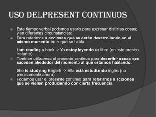 USO DELPRESENT CONTINUOS
 Este tiempo verbal podemos usarlo para expresar distintas cosas;
y en diferentes circunstancias:
 Para referirnos a acciones que se están desarrollando en el
mismo momento en el que se habla.
I am reading a book -> Yo estoy leyendo un libro (en este preciso
instante)
 Tambien utilizamos el presente continuo para describir cosas que
suceden alrededor del momento al que estamos hablando.
She is studying English -> Ella está estudiando inglés (no
precisamente ahora)
 Podemos usar el presente continuo para referirnos a acciones
que se vienen produciendo con cierta frecuencia.
 