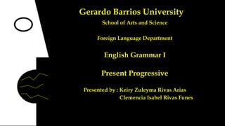 Gerardo Barrios University
School of Arts and Science

Foreign Language Department

English Grammar I

Present Progressive
Presented by : Keiry Zuleyma Rivas Arias
Clemencia Isabel Rivas Funes

 