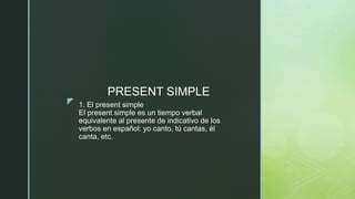 z 1. El present simple
El present simple es un tiempo verbal
equivalente al presente de indicativo de los
verbos en español: yo canto, tú cantas, él
canta, etc.
PRESENT SIMPLE
 
