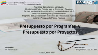 República Bolivariana de Venezuela.
Ministerio del Poder Popular para la Economía y Finanzas.
Escuela Nacional de Administración y Hacienda Pública – IUT
Dirección de Postgrado y Adiestramiento
Programa de Especialización en Gestión del Presupuesto Público
Materia: Presupuesto Público Regional
Facilitador:
Dr. Michel Tovar
Elaborado por:
• Evelyn Vivas C.I. 13.853.987
Caracas, Mayo 2020
Presupuesto por Programas y
Presupuesto por Proyectos
 