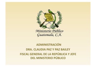   ADMINISTRACIÓN 
    DRA. CLAUDIA PAZ Y PAZ BAILEY 
FISCAL GENERAL DE LA REPÚBLICA Y JEFE 
       DEL MINISTERIO PÚBLICO 
 