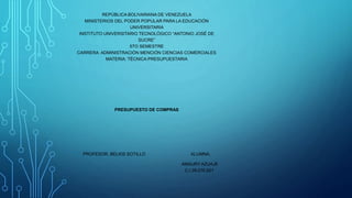 REPÚBLICA BOLIVARIANA DE VENEZUELA
MINISTERIOS DEL PODER POPULAR PARA LA EDUCACIÓN
UNIVERSITARIA
INSTITUTO UNIVERSITARIO TECNOLÓGICO “ANTONIO JOSÉ DE
SUCRE”
5TO SEMESTRE
CARRERA: ADMINISTRACIÓN MENCIÓN CIENCIAS COMERCIALES
MATERIA: TÉCNICA PRESUPUESTARIA
PRESUPUESTO DE COMPRAS
PROFESOR: BELKIS SOTILLO ALUMNA:
AMAURY AZUAJE
C.I 28.076.921
 