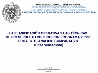 LA PLANIFICACIÓN OPERATIVA Y LAS TÉCNICAS
DE PRESUPUESTO PUBLICO POR PROGRAMA Y POR
PROYECTO. ANALISIS COMPARATIVO
(Caso Venezolano)
UNIVERSIDAD COMPLUTENSE DE MADRID
FACULTAD DE CIENCIAS POLITICAS Y SOCIOLOGIA
MASTER EN GOBIERNO Y ADMINISTRACION PUBLICA
CATEDRA: TECNICAS DE GESTION ECONOMICA Y PRESUPUESTARIA
Enero 2015
Presentado por: CESAR D. RINCON
Grupo A
 