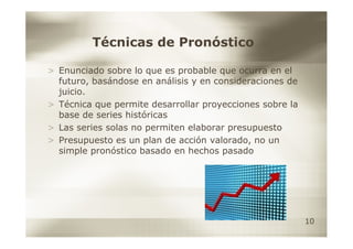Técnicas de Pronóstico

> Enunciado sobre lo que es probable que ocurra en el
  futuro, basándose en análisis y en consideraciones de
  juicio.
> Técnica que permite desarrollar proyecciones sobre la
  base de series históricas
> Las series solas no permiten elaborar presupuesto
> Presupuesto es un plan de acción valorado, no un
  simple pronóstico basado en hechos pasado




                                                          10
 
